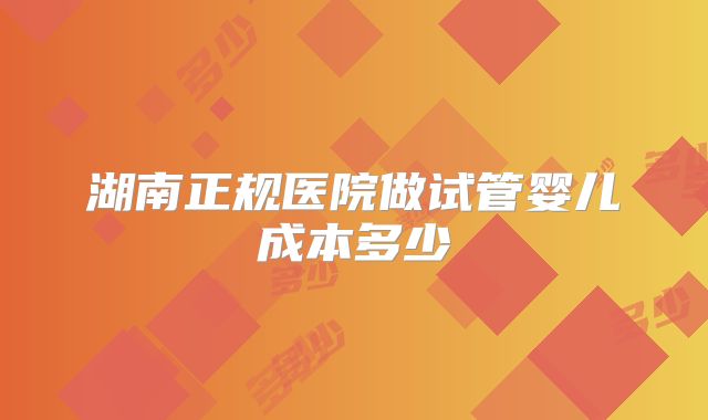湖南正规医院做试管婴儿成本多少