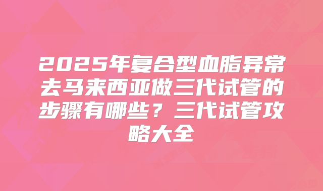 2025年复合型血脂异常去马来西亚做三代试管的步骤有哪些?三代试管攻略大全