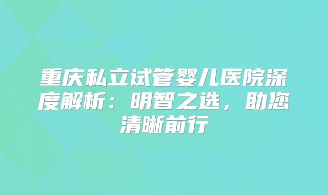 重庆私立试管婴儿医院深度解析：明智之选，助您清晰前行