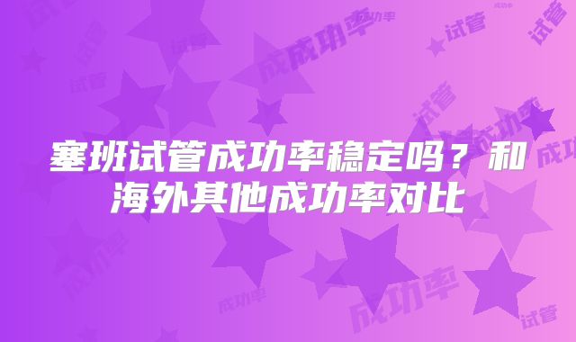 塞班试管成功率稳定吗？和海外其他成功率对比