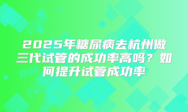2025年糖尿病去杭州做三代试管的成功率高吗?如何提升试管成功率