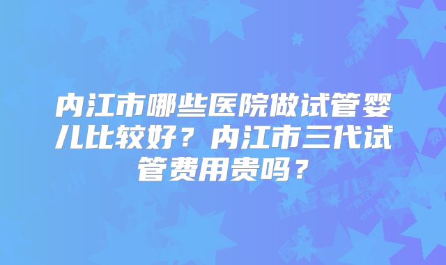 内江市哪些医院做试管婴儿比较好？内江市三代试管费用贵吗？