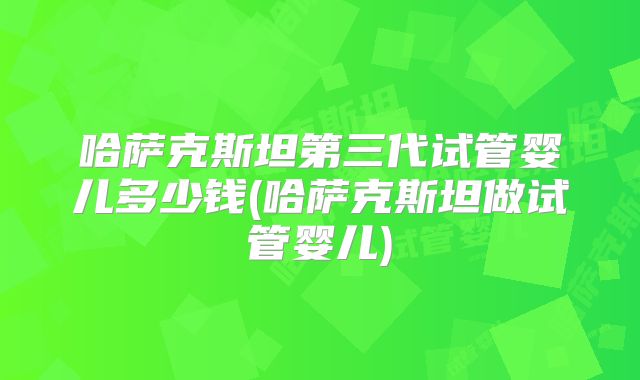 哈萨克斯坦第三代试管婴儿多少钱(哈萨克斯坦做试管婴儿)