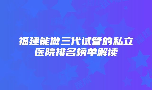 福建能做三代试管的私立医院排名榜单解读
