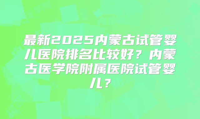 最新2025内蒙古试管婴儿医院排名比较好?内蒙古医学院附属医院试管婴儿?