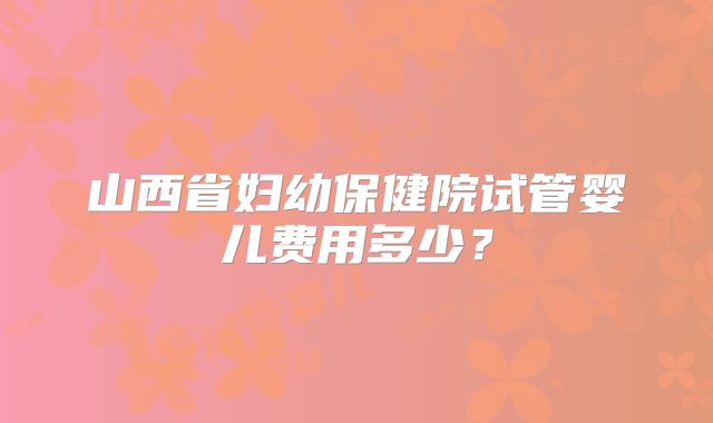 山西省妇幼保健院试管婴儿费用多少?