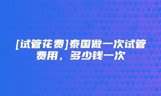 [试管花费]泰国做一次试管费用，多少钱一次