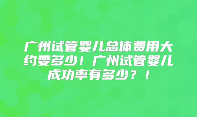 广州试管婴儿总体费用大约要多少！广州试管婴儿成功率有多少？！