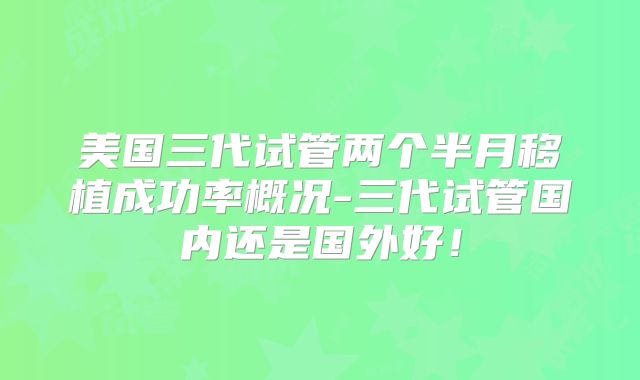 美国三代试管两个半月移植成功率概况-三代试管国内还是国外好！