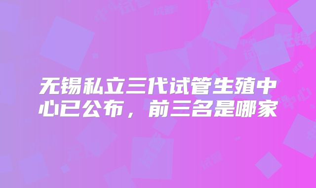 无锡私立三代试管生殖中心已公布,前三名是哪家