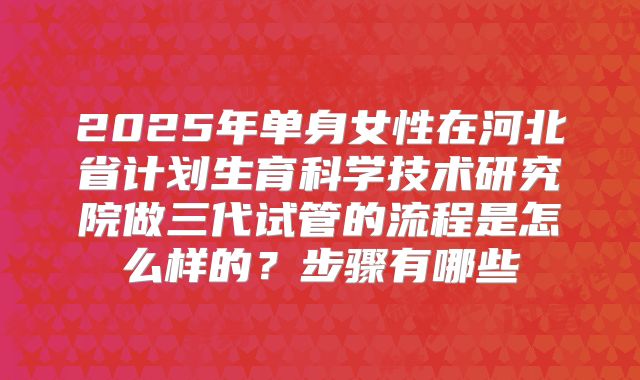 2025年单身女性在河北省计划生育科学技术研究院做三代试管的流程是怎么样的？步骤有哪些