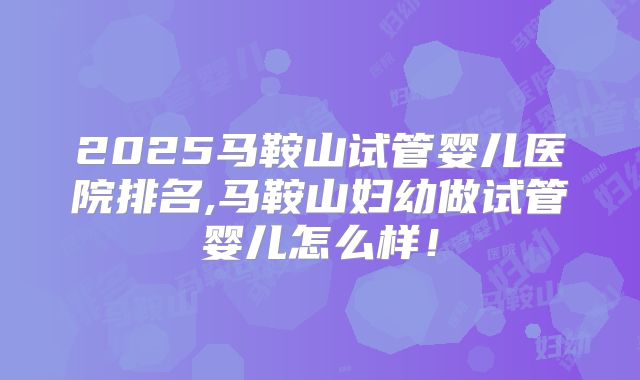2025马鞍山试管婴儿医院排名,马鞍山妇幼做试管婴儿怎么样!