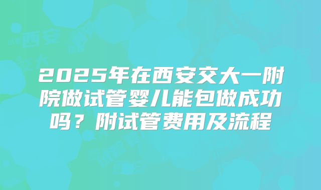 2025年在西安交大一附院做试管婴儿能包做成功吗？附试管费用及流程