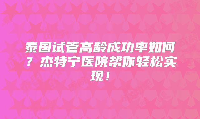 泰国试管高龄成功率如何？杰特宁医院帮你轻松实现！