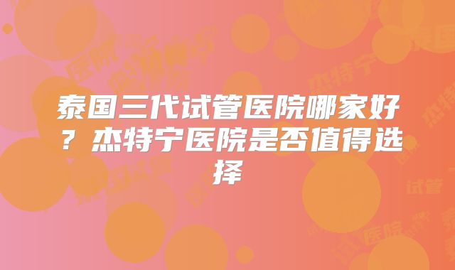 泰国三代试管医院哪家好？杰特宁医院是否值得选择