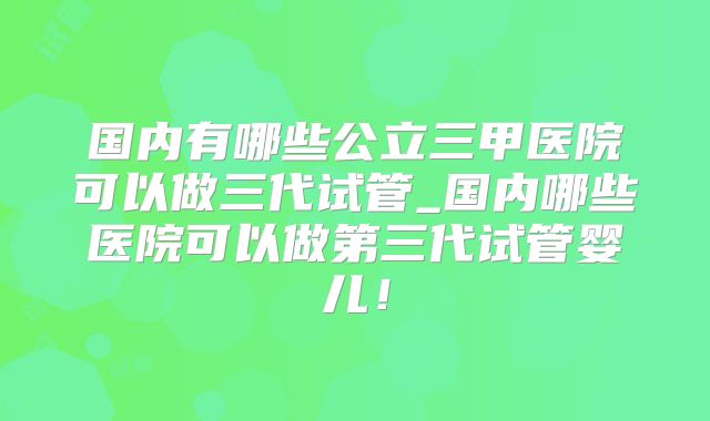 国内有哪些公立三甲医院可以做三代试管_国内哪些医院可以做第三代试管婴儿！
