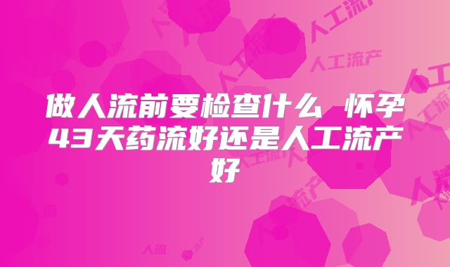 做人流前要检查什么 怀孕43天药流好还是人工流产好