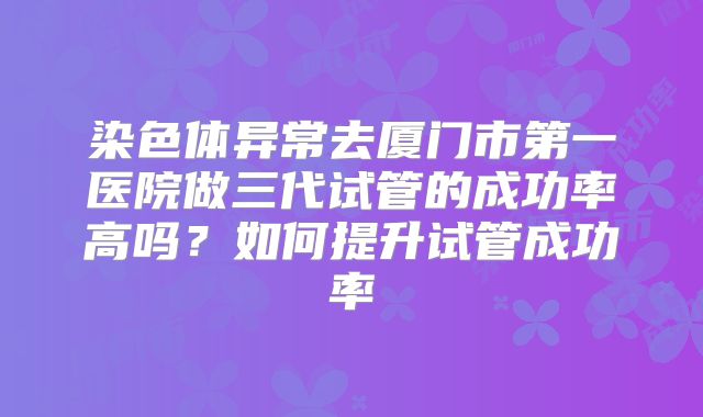 染色体异常去厦门市第一医院做三代试管的成功率高吗？如何提升试管成功率