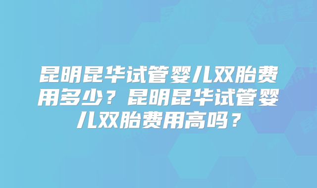 昆明昆华试管婴儿双胎费用多少？昆明昆华试管婴儿双胎费用高吗？