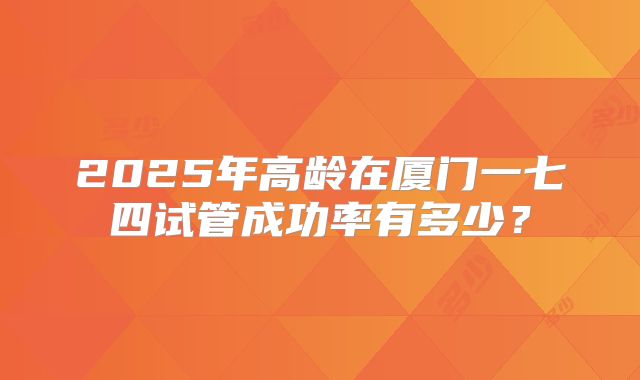 2025年高龄在厦门一七四试管成功率有多少？