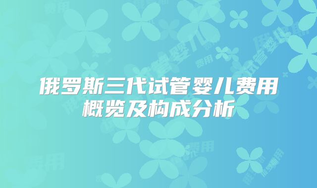 俄罗斯三代试管婴儿费用概览及构成分析