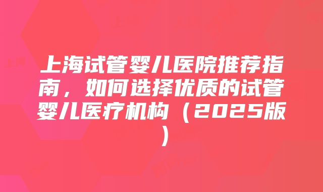 上海试管婴儿医院推荐指南,如何选择优质的试管婴儿医疗机构(2025版)