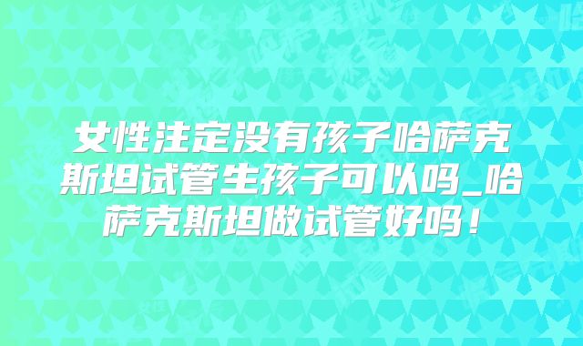 女性注定没有孩子哈萨克斯坦试管生孩子可以吗_哈萨克斯坦做试管好吗！