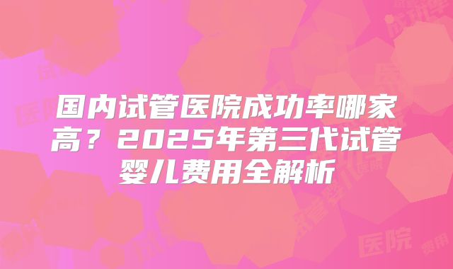 国内试管医院成功率哪家高？2025年第三代试管婴儿费用全解析