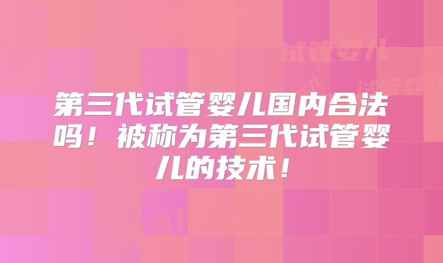 第三代试管婴儿国内合法吗！被称为第三代试管婴儿的技术！