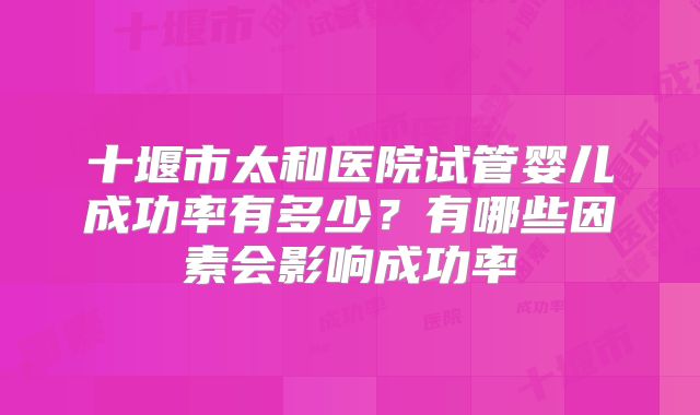 十堰市太和医院试管婴儿成功率有多少?有哪些因素会影响成功率