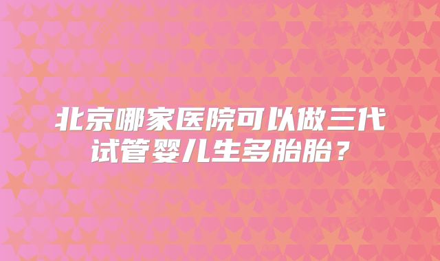 北京哪家医院可以做三代试管婴儿生多胎胎？