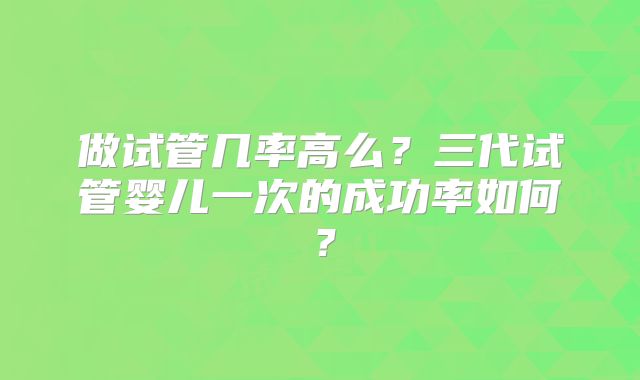 做试管几率高么?三代试管婴儿一次的成功率如何?