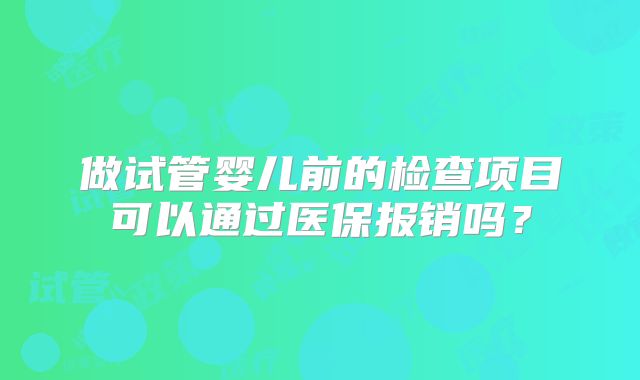 做试管婴儿前的检查项目可以通过医保报销吗？