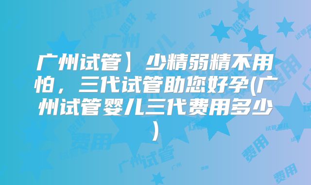 广州试管】少精弱精不用怕,三代试管助您好孕(广州试管婴儿三代费用多少)