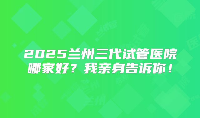 2025兰州三代试管医院哪家好?我亲身告诉你!