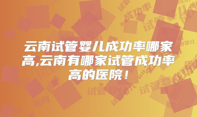 云南试管婴儿成功率哪家高,云南有哪家试管成功率高的医院！