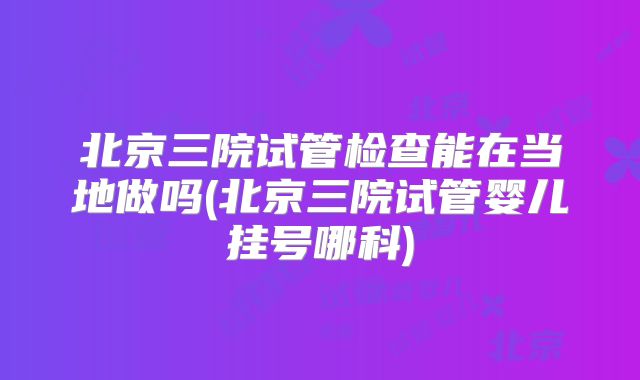 北京三院试管检查能在当地做吗(北京三院试管婴儿挂号哪科)