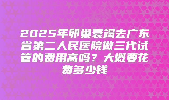 2025年卵巢衰竭去广东省第二人民医院做三代试管的费用高吗？大概要花费多少钱