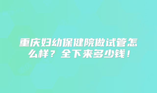 重庆妇幼保健院做试管怎么样?全下来多少钱!