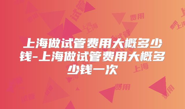 上海做试管费用大概多少钱-上海做试管费用大概多少钱一次