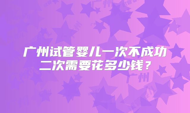 广州试管婴儿一次不成功二次需要花多少钱?