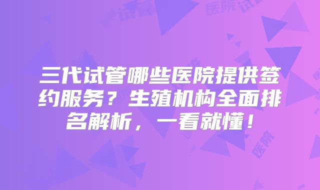 三代试管哪些医院提供签约服务?生殖机构全面排名解析,一看就懂!