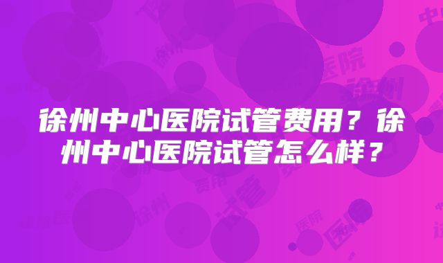徐州中心医院试管费用?徐州中心医院试管怎么样?
