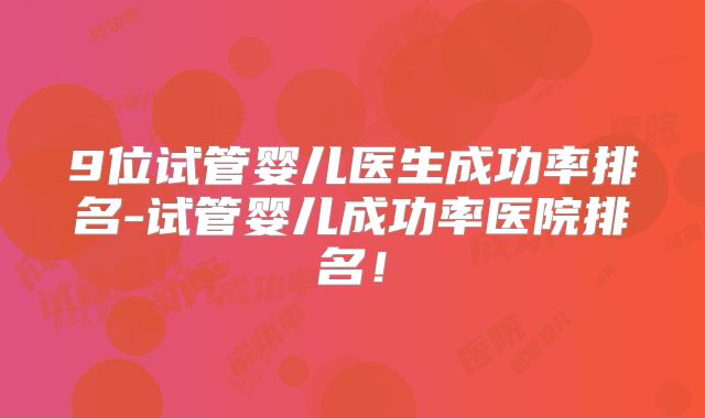 9位试管婴儿医生成功率排名-试管婴儿成功率医院排名！