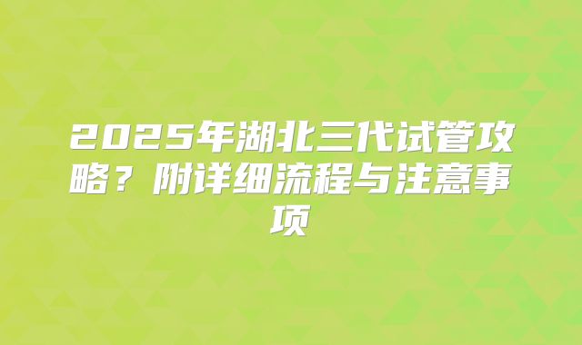 2025年湖北三代试管攻略？附详细流程与注意事项