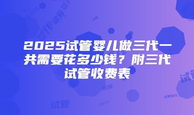 2025试管婴儿做三代一共需要花多少钱？附三代试管收费表