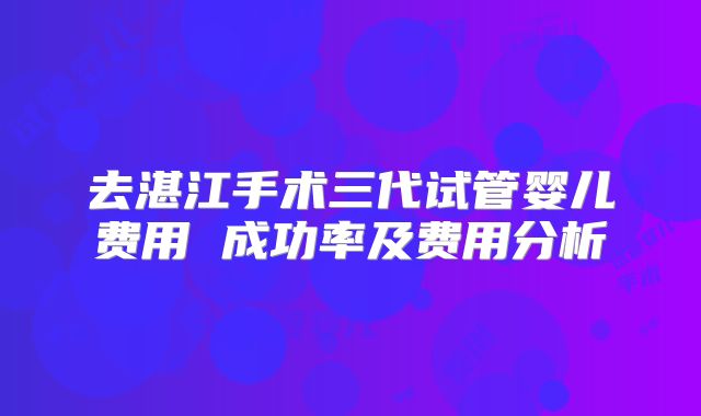 去湛江手术三代试管婴儿费用 成功率及费用分析