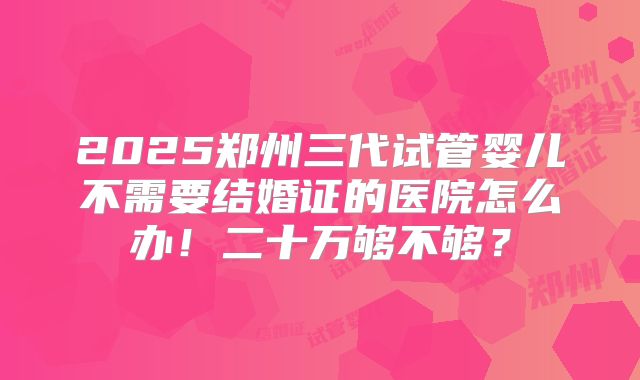 2025郑州三代试管婴儿不需要结婚证的医院怎么办！二十万够不够？