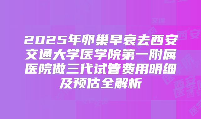 2025年卵巢早衰去西安交通大学医学院第一附属医院做三代试管费用明细及预估全解析