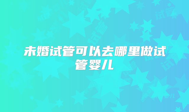 未婚试管可以去哪里做试管婴儿